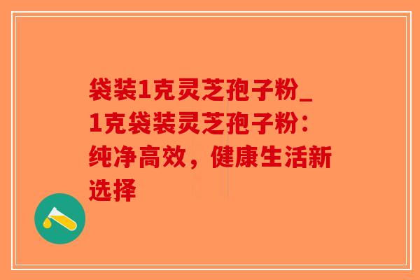 袋装1克灵芝孢子粉_1克袋装灵芝孢子粉：纯净高效，健康生活新选择-第1张图片-破壁灵芝孢子粉研究指南