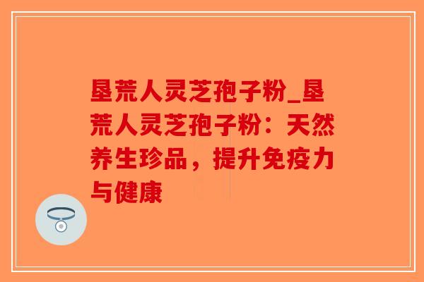 垦荒人灵芝孢子粉_垦荒人灵芝孢子粉:天然养生珍品,提升免疫力与健康-第1张图片-破壁灵芝孢子粉研究指南 垦荒人灵芝孢子粉_垦荒人灵芝孢子粉:天然养生珍品,提升免疫力与健康-第1张图片-破壁灵芝孢子粉研究指南