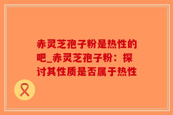 赤灵芝孢子粉是热性的吧_赤灵芝孢子粉:探讨其性质是否属于热性-第1张图片-破壁灵芝孢子粉研究指南 赤灵芝孢子粉是热性的吧_赤灵芝孢子粉:探讨其性质是否属于热性-第1张图片-破壁灵芝孢子粉研究指南
