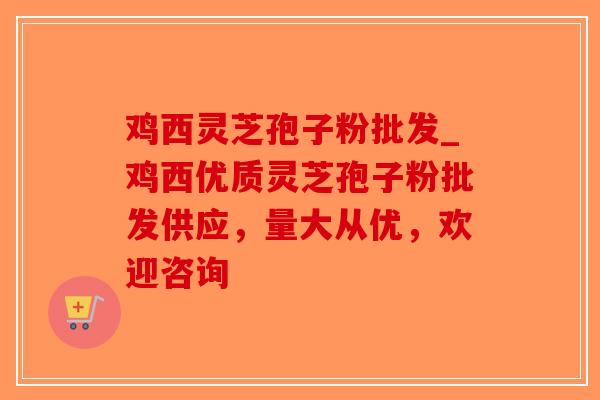 鸡西灵芝孢子粉批发_鸡西优质灵芝孢子粉批发供应,量大从优,欢迎咨询-第1张图片-破壁灵芝孢子粉研究指南 鸡西灵芝孢子粉批发_鸡西优质灵芝孢子粉批发供应,量大从优,欢迎咨询-第1张图片-破壁灵芝孢子粉研究指南