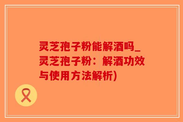 灵芝孢子粉能解酒吗_灵芝孢子粉:解酒功效与使用方法解析)-第1张图片-破壁灵芝孢子粉研究指南 灵芝孢子粉能解酒吗_灵芝孢子粉:解酒功效与使用方法解析)-第1张图片-破壁灵芝孢子粉研究指南