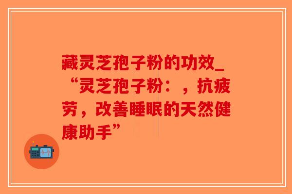 藏灵芝孢子粉的功效_“灵芝孢子粉:,抗疲劳,改善睡眠的天然健康助手”-第1张图片-破壁灵芝孢子粉研究指南 藏灵芝孢子粉的功效_“灵芝孢子粉:,抗疲劳,改善睡眠的天然健康助手”-第1张图片-破壁灵芝孢子粉研究指南