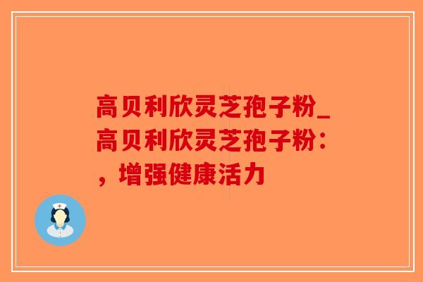 高贝利欣灵芝孢子粉_高贝利欣灵芝孢子粉:,增强健康活力-第1张图片-破壁灵芝孢子粉研究指南 高贝利欣灵芝孢子粉_高贝利欣灵芝孢子粉:,增强健康活力-第1张图片-破壁灵芝孢子粉研究指南