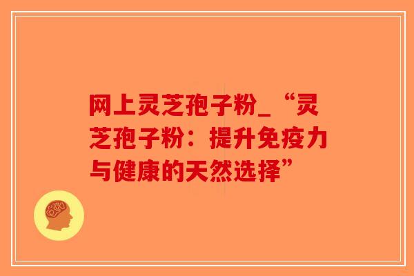 网上灵芝孢子粉_“灵芝孢子粉:提升免疫力与健康的天然选择”-第1张图片-破壁灵芝孢子粉研究指南 网上灵芝孢子粉_“灵芝孢子粉:提升免疫力与健康的天然选择”-第1张图片-破壁灵芝孢子粉研究指南