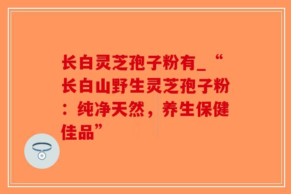 长白灵芝孢子粉有_“长白山野生灵芝孢子粉:纯净天然,养生保健佳品”-第1张图片-破壁灵芝孢子粉研究指南 长白灵芝孢子粉有_“长白山野生灵芝孢子粉:纯净天然,养生保健佳品”-第1张图片-破壁灵芝孢子粉研究指南