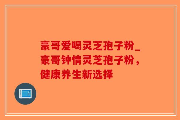 豪哥爱喝灵芝孢子粉_豪哥钟情灵芝孢子粉,健康养生新选择-第1张图片-破壁灵芝孢子粉研究指南 豪哥爱喝灵芝孢子粉_豪哥钟情灵芝孢子粉,健康养生新选择-第1张图片-破壁灵芝孢子粉研究指南