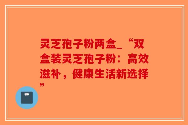 灵芝孢子粉两盒_“双盒装灵芝孢子粉:高效滋补,健康生活新选择”-第1张图片-破壁灵芝孢子粉研究指南 灵芝孢子粉两盒_“双盒装灵芝孢子粉:高效滋补,健康生活新选择”-第1张图片-破壁灵芝孢子粉研究指南