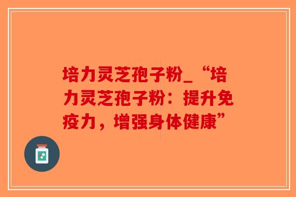 培力灵芝孢子粉_“培力灵芝孢子粉:提升免疫力,增强身体健康”-第1张图片-破壁灵芝孢子粉研究指南 培力灵芝孢子粉_“培力灵芝孢子粉:提升免疫力,增强身体健康”-第1张图片-破壁灵芝孢子粉研究指南