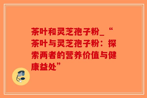 茶叶和灵芝孢子粉_“茶叶与灵芝孢子粉:探索两者的营养价值与健康益处”-第1张图片-破壁灵芝孢子粉研究指南 茶叶和灵芝孢子粉_“茶叶与灵芝孢子粉:探索两者的营养价值与健康益处”-第1张图片-破壁灵芝孢子粉研究指南