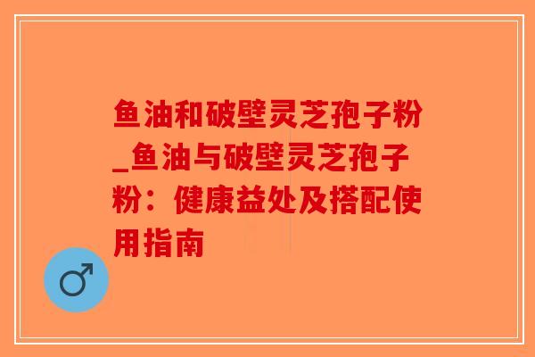 鱼油和破壁灵芝孢子粉_鱼油与破壁灵芝孢子粉：健康益处及搭配使用指南-第1张图片-破壁灵芝孢子粉研究指南