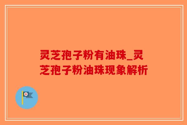 灵芝孢子粉有油珠_灵芝孢子粉油珠现象解析-第1张图片-破壁灵芝孢子粉研究指南