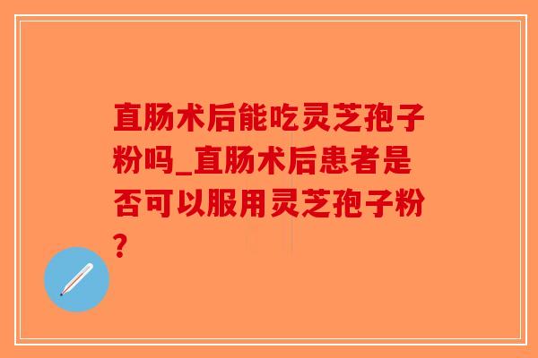 直肠术后能吃灵芝孢子粉吗_直肠术后患者是否可以服用灵芝孢子粉?-第1张图片-破壁灵芝孢子粉研究指南 直肠术后能吃灵芝孢子粉吗_直肠术后患者是否可以服用灵芝孢子粉?-第1张图片-破壁灵芝孢子粉研究指南