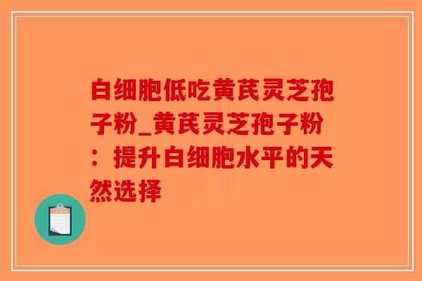 白细胞低吃黄芪灵芝孢子粉_黄芪灵芝孢子粉:提升白细胞水平的天然选择-第1张图片-破壁灵芝孢子粉研究指南 白细胞低吃黄芪灵芝孢子粉_黄芪灵芝孢子粉:提升白细胞水平的天然选择-第1张图片-破壁灵芝孢子粉研究指南