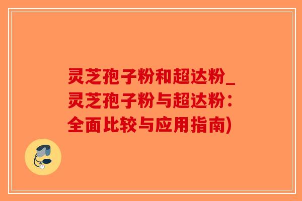 灵芝孢子粉和超达粉_灵芝孢子粉与超达粉:全面比较与应用指南)-第1张图片-破壁灵芝孢子粉研究指南 灵芝孢子粉和超达粉_灵芝孢子粉与超达粉:全面比较与应用指南)-第1张图片-破壁灵芝孢子粉研究指南