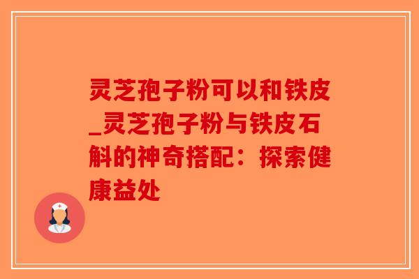 灵芝孢子粉可以和铁皮_灵芝孢子粉与铁皮石斛的神奇搭配:探索健康益处-第1张图片-破壁灵芝孢子粉研究指南 灵芝孢子粉可以和铁皮_灵芝孢子粉与铁皮石斛的神奇搭配:探索健康益处-第1张图片-破壁灵芝孢子粉研究指南