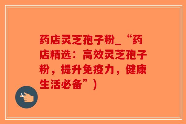 药店灵芝孢子粉_“药店精选:高效灵芝孢子粉,提升免疫力,健康生活必备”)-第1张图片-破壁灵芝孢子粉研究指南 药店灵芝孢子粉_“药店精选:高效灵芝孢子粉,提升免疫力,健康生活必备”)-第1张图片-破壁灵芝孢子粉研究指南
