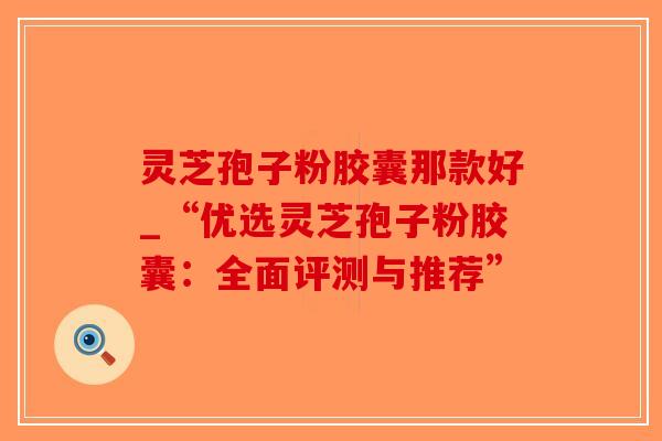 灵芝孢子粉胶囊那款好_“优选灵芝孢子粉胶囊:全面评测与推荐”-第1张图片-破壁灵芝孢子粉研究指南 灵芝孢子粉胶囊那款好_“优选灵芝孢子粉胶囊:全面评测与推荐”-第1张图片-破壁灵芝孢子粉研究指南