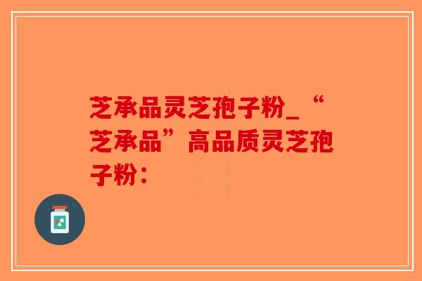 芝承品灵芝孢子粉_“芝承品”高品质灵芝孢子粉:-第1张图片-破壁灵芝孢子粉研究指南 芝承品灵芝孢子粉_“芝承品”高品质灵芝孢子粉:-第1张图片-破壁灵芝孢子粉研究指南