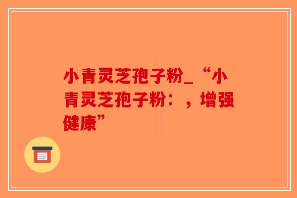 小青灵芝孢子粉_“小青灵芝孢子粉:,增强健康”-第1张图片-破壁灵芝孢子粉研究指南 小青灵芝孢子粉_“小青灵芝孢子粉:,增强健康”-第1张图片-破壁灵芝孢子粉研究指南