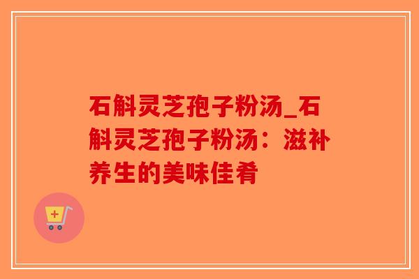 石斛灵芝孢子粉汤_石斛灵芝孢子粉汤:滋补养生的美味佳肴-第1张图片-破壁灵芝孢子粉研究指南 石斛灵芝孢子粉汤_石斛灵芝孢子粉汤:滋补养生的美味佳肴-第1张图片-破壁灵芝孢子粉研究指南