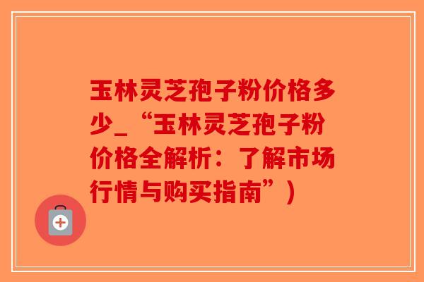 玉林灵芝孢子粉价格多少_“玉林灵芝孢子粉价格全解析:了解市场行情与购买指南”)-第1张图片-破壁灵芝孢子粉研究指南 玉林灵芝孢子粉价格多少_“玉林灵芝孢子粉价格全解析:了解市场行情与购买指南”)-第1张图片-破壁灵芝孢子粉研究指南