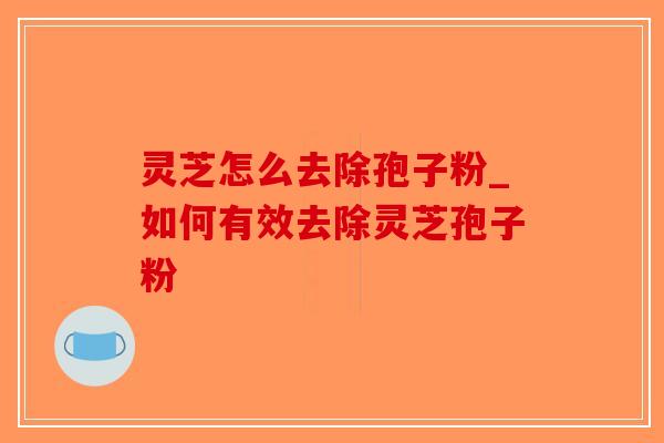 灵芝怎么去除孢子粉_如何有效去除灵芝孢子粉-第1张图片-破壁灵芝孢子粉研究指南 灵芝怎么去除孢子粉_如何有效去除灵芝孢子粉-第1张图片-破壁灵芝孢子粉研究指南