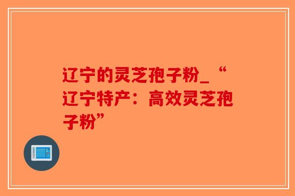 辽宁的灵芝孢子粉_“辽宁特产：高效灵芝孢子粉”-第1张图片-破壁灵芝孢子粉研究指南