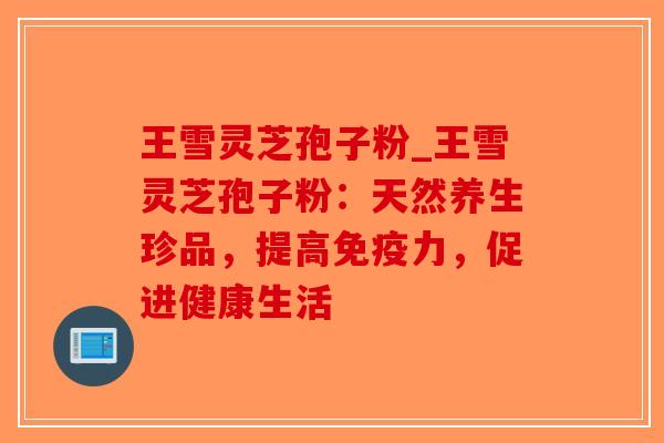 王雪灵芝孢子粉_王雪灵芝孢子粉:天然养生珍品,提高免疫力,促进健康生活-第1张图片-破壁灵芝孢子粉研究指南 王雪灵芝孢子粉_王雪灵芝孢子粉:天然养生珍品,提高免疫力,促进健康生活-第1张图片-破壁灵芝孢子粉研究指南