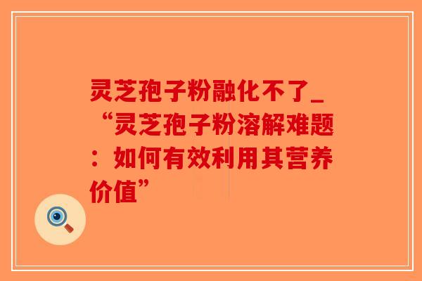 灵芝孢子粉融化不了_“灵芝孢子粉溶解难题:如何有效利用其营养价值”-第1张图片-破壁灵芝孢子粉研究指南 灵芝孢子粉融化不了_“灵芝孢子粉溶解难题:如何有效利用其营养价值”-第1张图片-破壁灵芝孢子粉研究指南