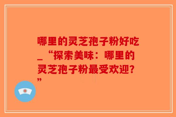 哪里的灵芝孢子粉好吃_“探索美味:哪里的灵芝孢子粉最受欢迎?”-第1张图片-破壁灵芝孢子粉研究指南 哪里的灵芝孢子粉好吃_“探索美味:哪里的灵芝孢子粉最受欢迎?”-第1张图片-破壁灵芝孢子粉研究指南