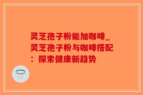 灵芝孢子粉能加咖啡_灵芝孢子粉与咖啡搭配：探索健康新趋势-第1张图片-破壁灵芝孢子粉研究指南