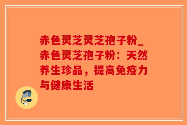 赤色灵芝灵芝孢子粉_赤色灵芝孢子粉:天然养生珍品,提高免疫力与健康生活-第1张图片-破壁灵芝孢子粉研究指南 赤色灵芝灵芝孢子粉_赤色灵芝孢子粉:天然养生珍品,提高免疫力与健康生活-第1张图片-破壁灵芝孢子粉研究指南