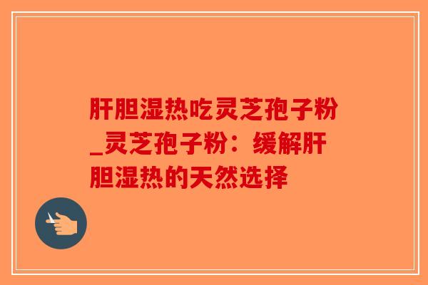 肝胆湿热吃灵芝孢子粉_灵芝孢子粉：缓解肝胆湿热的天然选择-第1张图片-破壁灵芝孢子粉研究指南