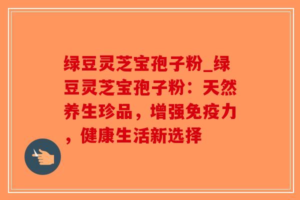 绿豆灵芝宝孢子粉_绿豆灵芝宝孢子粉:天然养生珍品,增强免疫力,健康生活新选择-第1张图片-破壁灵芝孢子粉研究指南 绿豆灵芝宝孢子粉_绿豆灵芝宝孢子粉:天然养生珍品,增强免疫力,健康生活新选择-第1张图片-破壁灵芝孢子粉研究指南