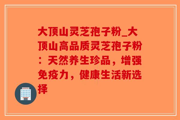大顶山灵芝孢子粉_大顶山高品质灵芝孢子粉:天然养生珍品,增强免疫力,健康生活新选择-第1张图片-破壁灵芝孢子粉研究指南 大顶山灵芝孢子粉_大顶山高品质灵芝孢子粉:天然养生珍品,增强免疫力,健康生活新选择-第1张图片-破壁灵芝孢子粉研究指南