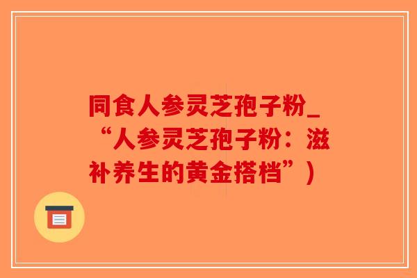 同食人参灵芝孢子粉_“人参灵芝孢子粉:滋补养生的黄金搭档”)-第1张图片-破壁灵芝孢子粉研究指南 同食人参灵芝孢子粉_“人参灵芝孢子粉:滋补养生的黄金搭档”)-第1张图片-破壁灵芝孢子粉研究指南