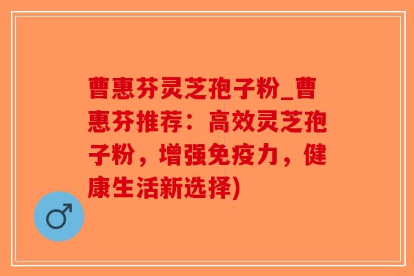 曹惠芬灵芝孢子粉_曹惠芬推荐:高效灵芝孢子粉,增强免疫力,健康生活新选择)-第1张图片-破壁灵芝孢子粉研究指南 曹惠芬灵芝孢子粉_曹惠芬推荐:高效灵芝孢子粉,增强免疫力,健康生活新选择)-第1张图片-破壁灵芝孢子粉研究指南