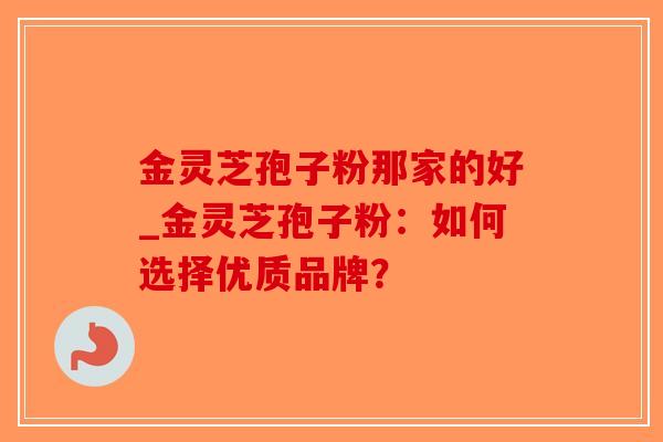 金灵芝孢子粉那家的好_金灵芝孢子粉：如何选择优质品牌？-第1张图片-破壁灵芝孢子粉研究指南