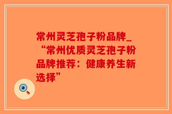 常州灵芝孢子粉品牌_“常州优质灵芝孢子粉品牌推荐:健康养生新选择”-第1张图片-破壁灵芝孢子粉研究指南 常州灵芝孢子粉品牌_“常州优质灵芝孢子粉品牌推荐:健康养生新选择”-第1张图片-破壁灵芝孢子粉研究指南