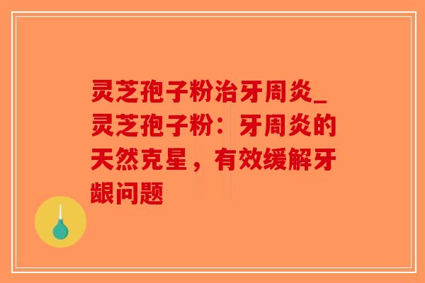 灵芝孢子粉治牙周炎_灵芝孢子粉：牙周炎的天然克星，有效缓解牙龈问题-第1张图片-破壁灵芝孢子粉研究指南