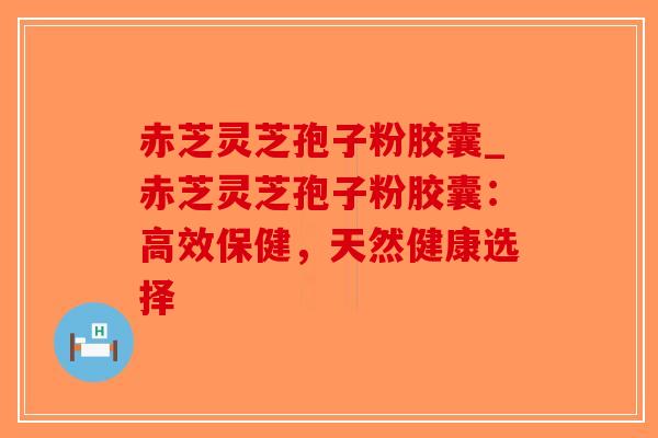 赤芝灵芝孢子粉胶囊_赤芝灵芝孢子粉胶囊:高效保健,天然健康选择-第1张图片-破壁灵芝孢子粉研究指南 赤芝灵芝孢子粉胶囊_赤芝灵芝孢子粉胶囊:高效保健,天然健康选择-第1张图片-破壁灵芝孢子粉研究指南