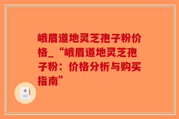 峨眉道地灵芝孢子粉价格_“峨眉道地灵芝孢子粉:价格分析与购买指南”-第1张图片-破壁灵芝孢子粉研究指南 峨眉道地灵芝孢子粉价格_“峨眉道地灵芝孢子粉:价格分析与购买指南”-第1张图片-破壁灵芝孢子粉研究指南