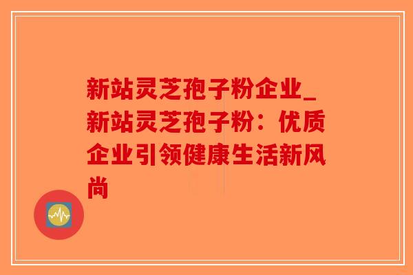 新站灵芝孢子粉企业_新站灵芝孢子粉：优质企业引领健康生活新风尚-第1张图片-破壁灵芝孢子粉研究指南