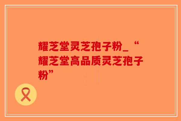 耀芝堂灵芝孢子粉_“耀芝堂高品质灵芝孢子粉”-第1张图片-破壁灵芝孢子粉研究指南 耀芝堂灵芝孢子粉_“耀芝堂高品质灵芝孢子粉”-第1张图片-破壁灵芝孢子粉研究指南