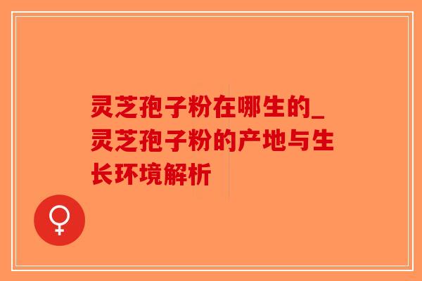 灵芝孢子粉在哪生的_灵芝孢子粉的产地与生长环境解析-第1张图片-破壁灵芝孢子粉研究指南 灵芝孢子粉在哪生的_灵芝孢子粉的产地与生长环境解析-第1张图片-破壁灵芝孢子粉研究指南
