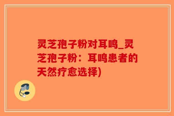 灵芝孢子粉对耳鸣_灵芝孢子粉:耳鸣患者的天然疗愈选择)-第1张图片-破壁灵芝孢子粉研究指南 灵芝孢子粉对耳鸣_灵芝孢子粉:耳鸣患者的天然疗愈选择)-第1张图片-破壁灵芝孢子粉研究指南