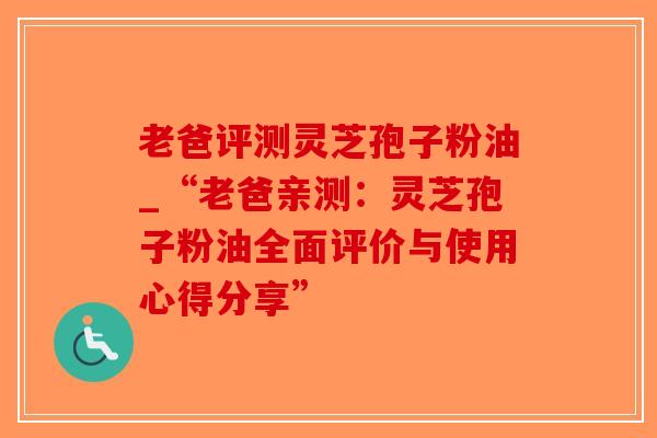 老爸评测灵芝孢子粉油_“老爸亲测:灵芝孢子粉油全面评价与使用心得分享”-第1张图片-破壁灵芝孢子粉研究指南 老爸评测灵芝孢子粉油_“老爸亲测:灵芝孢子粉油全面评价与使用心得分享”-第1张图片-破壁灵芝孢子粉研究指南