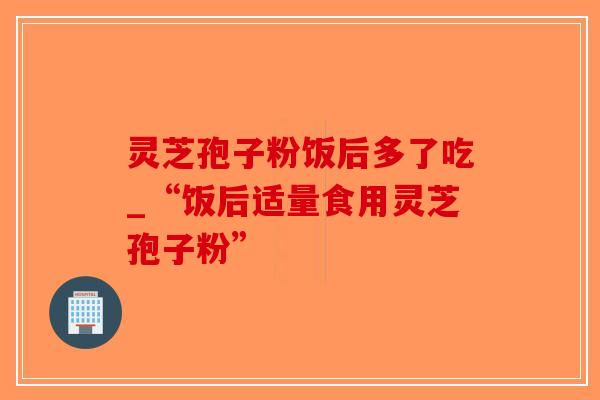 灵芝孢子粉饭后多了吃_“饭后适量食用灵芝孢子粉”-第1张图片-破壁灵芝孢子粉研究指南 灵芝孢子粉饭后多了吃_“饭后适量食用灵芝孢子粉”-第1张图片-破壁灵芝孢子粉研究指南