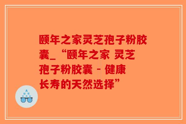 颐年之家灵芝孢子粉胶囊_“颐年之家 灵芝孢子粉胶囊 - 健康长寿的天然选择”-第1张图片-破壁灵芝孢子粉研究指南