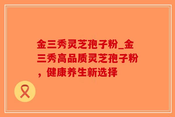 金三秀灵芝孢子粉_金三秀高品质灵芝孢子粉,健康养生新选择-第1张图片-破壁灵芝孢子粉研究指南 金三秀灵芝孢子粉_金三秀高品质灵芝孢子粉,健康养生新选择-第1张图片-破壁灵芝孢子粉研究指南